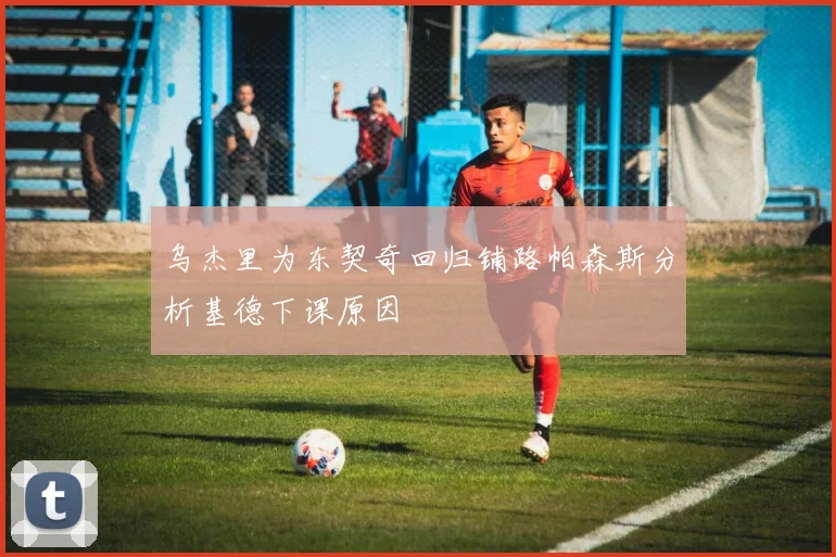 乌杰里为东契奇回归铺路帕森斯分析基德下课原因