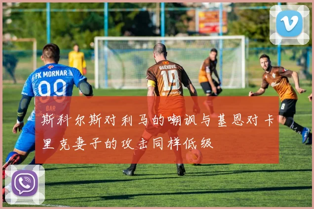 斯科尔斯对利马的嘲讽与基恩对卡里克妻子的攻击同样低级