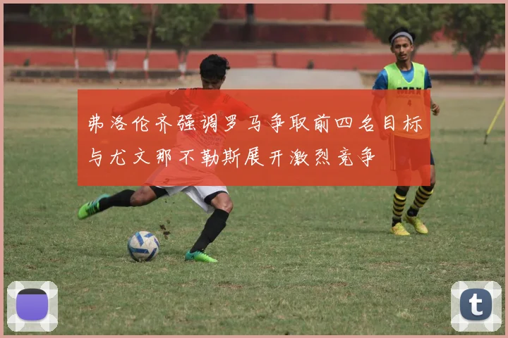 弗洛伦齐强调罗马争取前四名目标与尤文那不勒斯展开激烈竞争