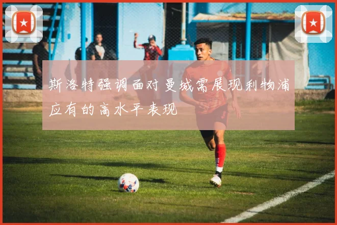 斯洛特强调面对曼城需展现利物浦应有的高水平表现