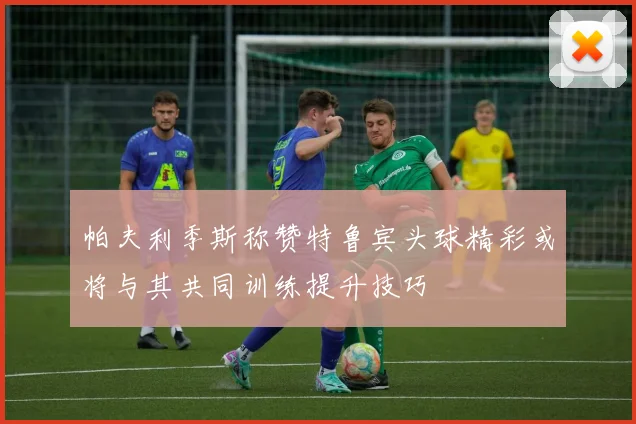 帕夫利季斯称赞特鲁宾头球精彩或将与其共同训练提升技巧
