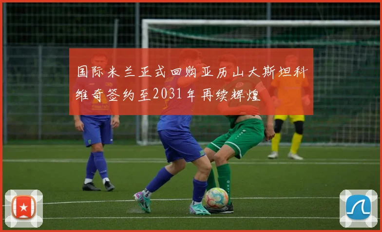 国际米兰正式回购亚历山大斯坦科维奇签约至2031年再续辉煌