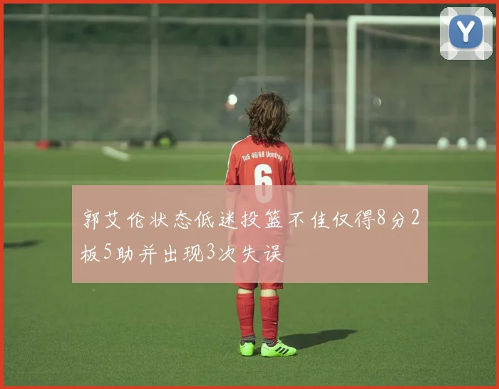 郭艾伦状态低迷投篮不佳仅得8分2板5助并出现3次失误