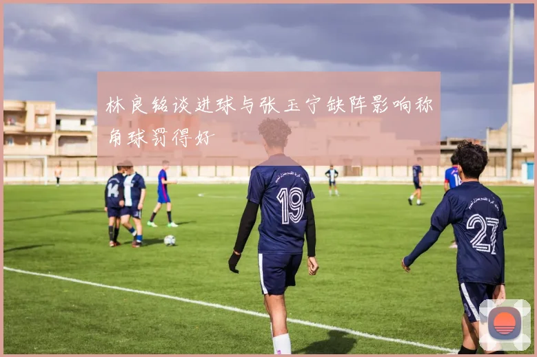 林良铭谈进球与张玉宁缺阵影响称角球罚得好