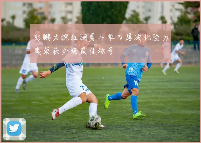 彭鹏力挽狂澜勇斗单刀屡次化险为夷荣获全场最佳称号
