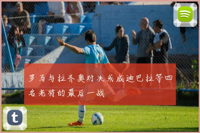 罗马与拉齐奥对决或成迪巴拉等四名老将的最后一战