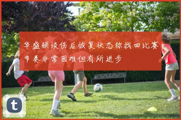 华盛顿谈伤后恢复状态称找回比赛节奏非常困难但有所进步