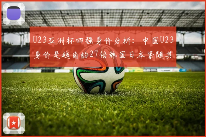 U23亚洲杯四强身价分析：中国U23身价是越南的27倍韩国日本紧随其后