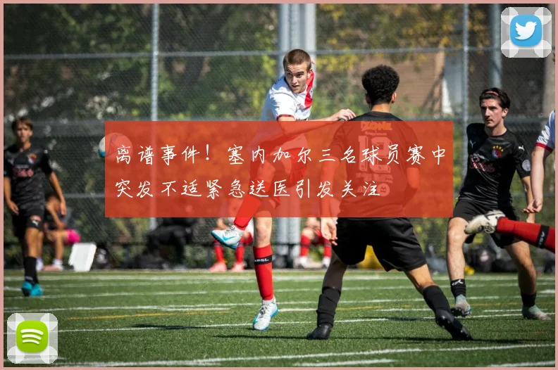 离谱事件！塞内加尔三名球员赛中突发不适紧急送医引发关注