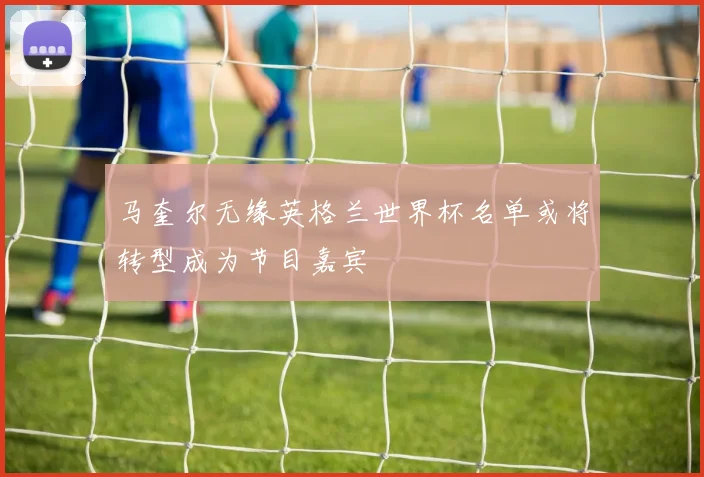 马奎尔无缘英格兰世界杯名单或将转型成为节目嘉宾