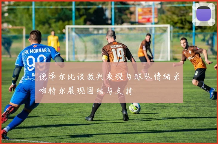 德泽尔比谈裁判表现与球队情绪亲吻特尔展现团结与支持