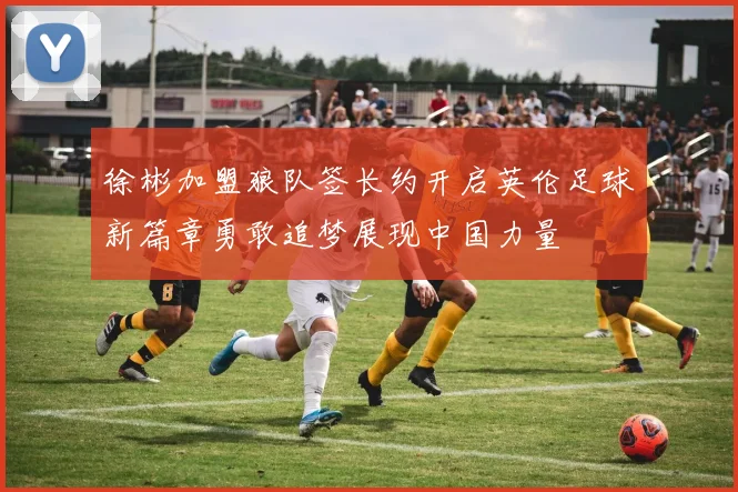 徐彬加盟狼队签长约开启英伦足球新篇章勇敢追梦展现中国力量