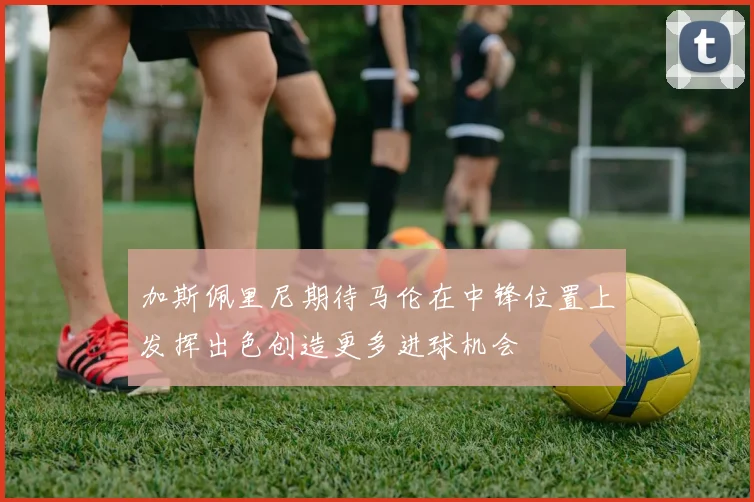 加斯佩里尼期待马伦在中锋位置上发挥出色创造更多进球机会