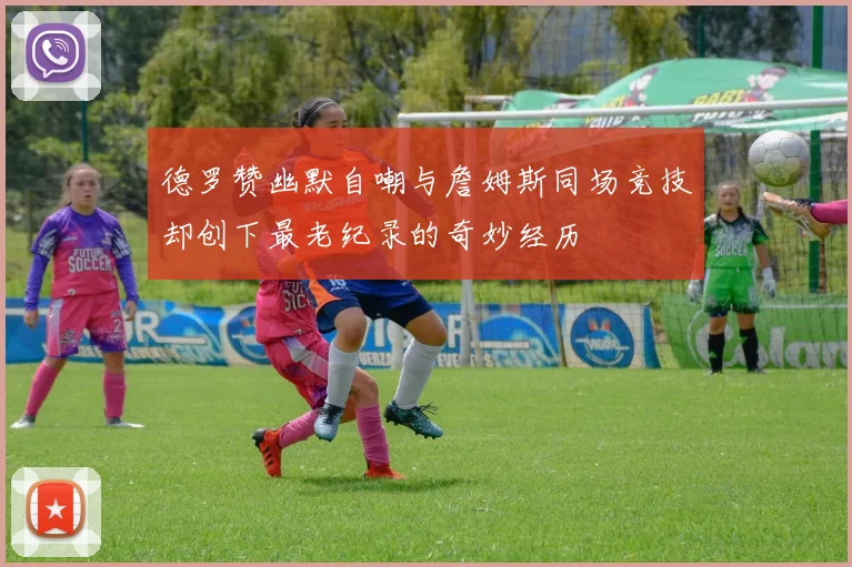 德罗赞幽默自嘲与詹姆斯同场竞技却创下最老纪录的奇妙经历