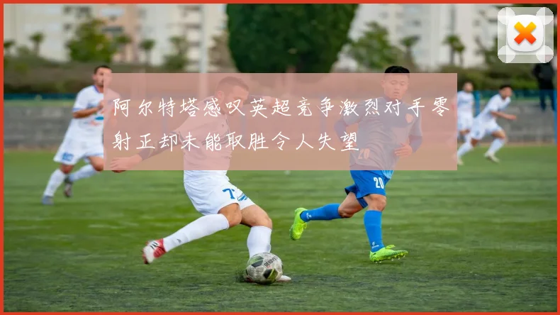 阿尔特塔感叹英超竞争激烈对手零射正却未能取胜令人失望