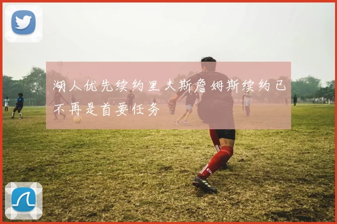 湖人优先续约里夫斯詹姆斯续约已不再是首要任务
