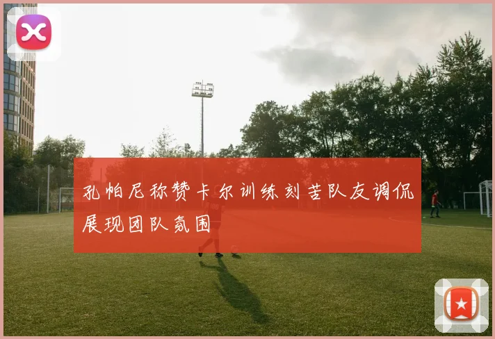 孔帕尼称赞卡尔训练刻苦队友调侃展现团队氛围