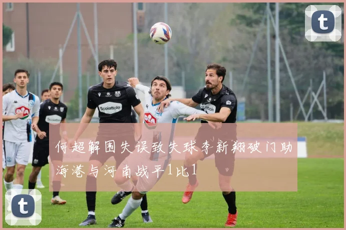 何超解围失误致失球李新翔破门助海港与河南战平1比1