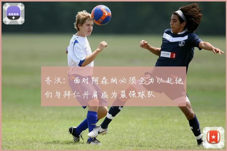 齐沃：面对阿森纳必须全力以赴他们与拜仁并肩成为最强球队