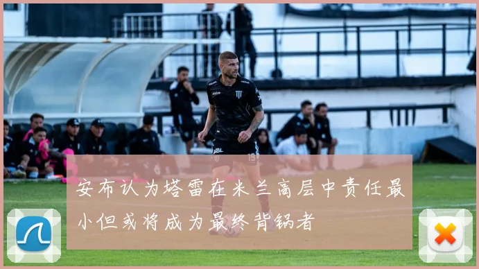安布认为塔雷在米兰高层中责任最小但或将成为最终背锅者